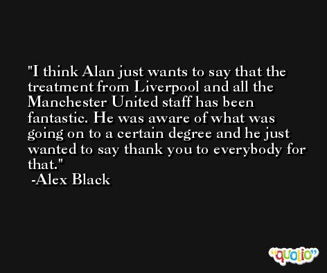 I think Alan just wants to say that the treatment from Liverpool and all the Manchester United staff has been fantastic. He was aware of what was going on to a certain degree and he just wanted to say thank you to everybody for that. -Alex Black