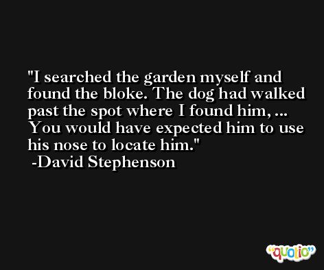I searched the garden myself and found the bloke. The dog had walked past the spot where I found him, ... You would have expected him to use his nose to locate him. -David Stephenson