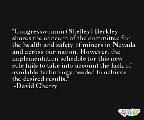 Congresswoman (Shelley) Berkley shares the concern of the committee for the health and safety of miners in Nevada and across our nation. However, the implementation schedule for this new rule fails to take into account the lack of available technology needed to achieve the desired results. -David Cherry