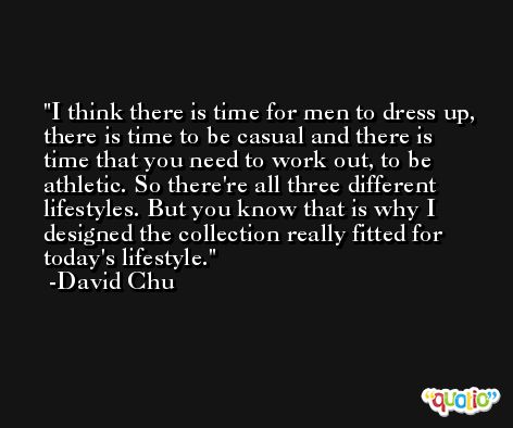 I think there is time for men to dress up, there is time to be casual and there is time that you need to work out, to be athletic. So there're all three different lifestyles. But you know that is why I designed the collection really fitted for today's lifestyle. -David Chu