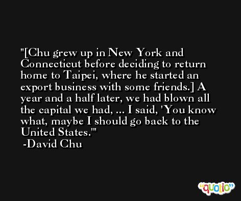 [Chu grew up in New York and Connecticut before deciding to return home to Taipei, where he started an export business with some friends.] A year and a half later, we had blown all the capital we had, ... I said, 'You know what, maybe I should go back to the United States.' -David Chu