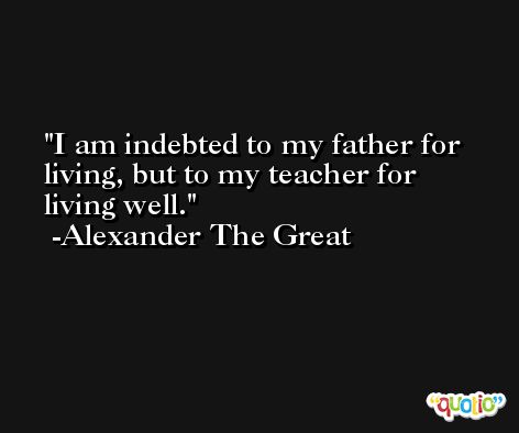 I am indebted to my father for living, but to my teacher for living well. -Alexander The Great