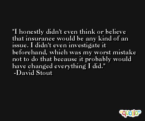 I honestly didn't even think or believe that insurance would be any kind of an issue. I didn't even investigate it beforehand, which was my worst mistake not to do that because it probably would have changed everything I did. -David Stout