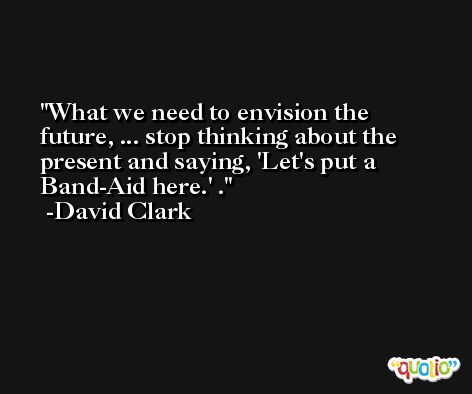 What we need to envision the future, ... stop thinking about the present and saying, 'Let's put a Band-Aid here.' . -David Clark