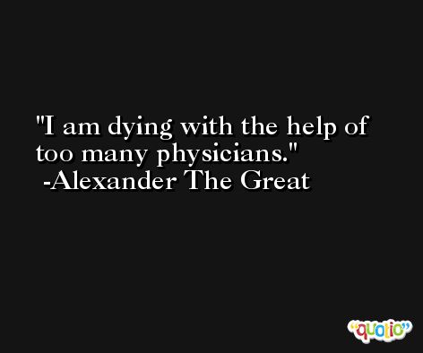 I am dying with the help of too many physicians. -Alexander The Great