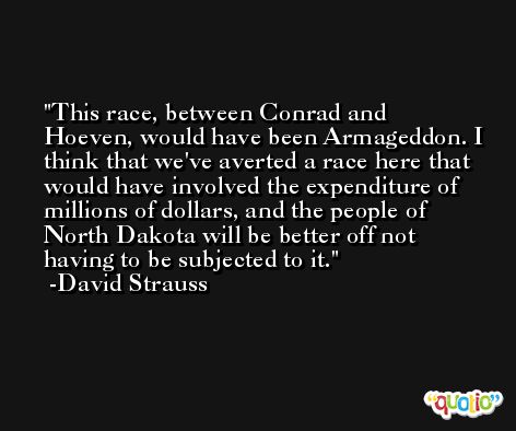 This race, between Conrad and Hoeven, would have been Armageddon. I think that we've averted a race here that would have involved the expenditure of millions of dollars, and the people of North Dakota will be better off not having to be subjected to it. -David Strauss