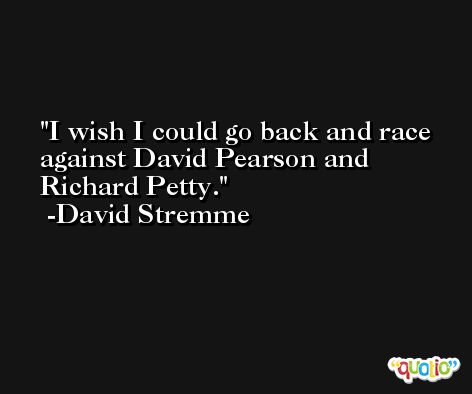 I wish I could go back and race against David Pearson and Richard Petty. -David Stremme