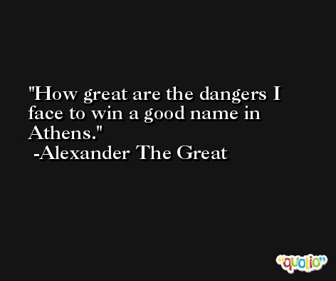 How great are the dangers I face to win a good name in Athens. -Alexander The Great