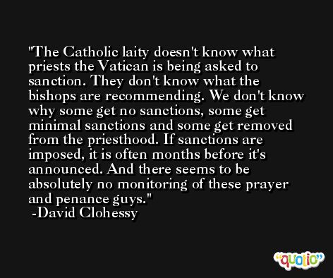 The Catholic laity doesn't know what priests the Vatican is being asked to sanction. They don't know what the bishops are recommending. We don't know why some get no sanctions, some get minimal sanctions and some get removed from the priesthood. If sanctions are imposed, it is often months before it's announced. And there seems to be absolutely no monitoring of these prayer and penance guys. -David Clohessy