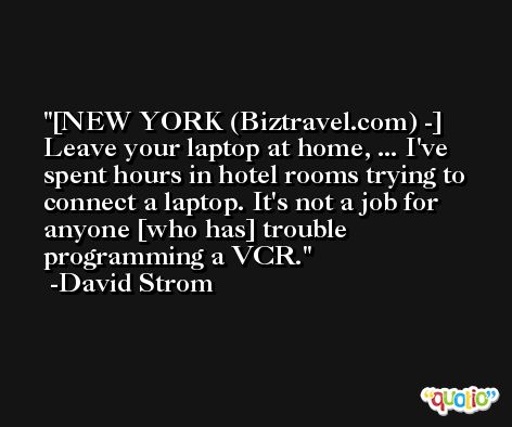 [NEW YORK (Biztravel.com) -] Leave your laptop at home, ... I've spent hours in hotel rooms trying to connect a laptop. It's not a job for anyone [who has] trouble programming a VCR. -David Strom