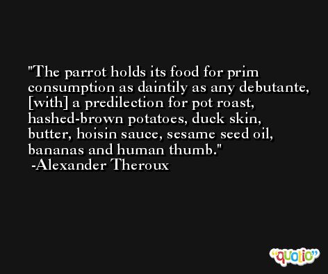The parrot holds its food for prim consumption as daintily as any debutante, [with] a predilection for pot roast, hashed-brown potatoes, duck skin, butter, hoisin sauce, sesame seed oil, bananas and human thumb. -Alexander Theroux