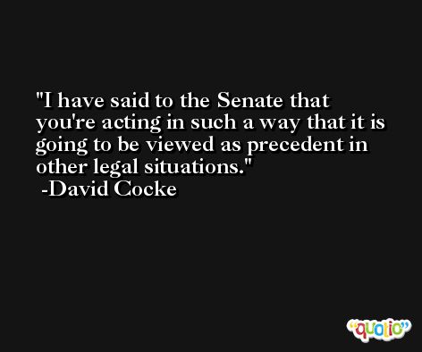 I have said to the Senate that you're acting in such a way that it is going to be viewed as precedent in other legal situations. -David Cocke