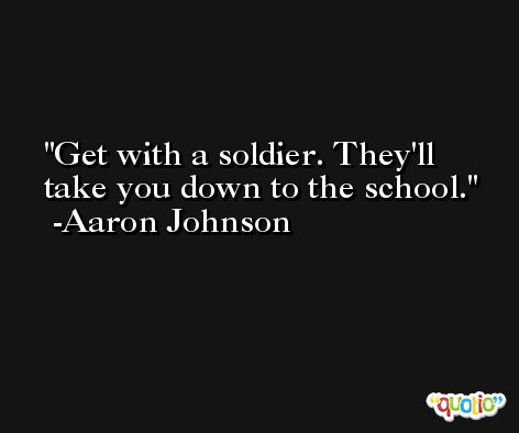 Get with a soldier. They'll take you down to the school. -Aaron Johnson