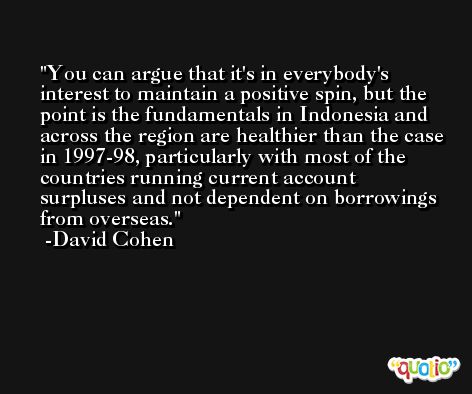 You can argue that it's in everybody's interest to maintain a positive spin, but the point is the fundamentals in Indonesia and across the region are healthier than the case in 1997-98, particularly with most of the countries running current account surpluses and not dependent on borrowings from overseas. -David Cohen