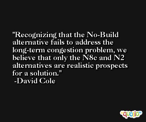 Recognizing that the No-Build alternative fails to address the long-term congestion problem, we believe that only the N8c and N2 alternatives are realistic prospects for a solution. -David Cole