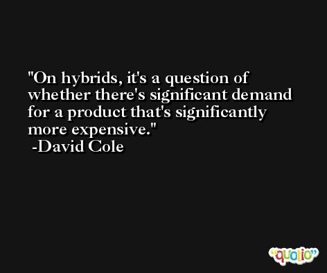 On hybrids, it's a question of whether there's significant demand for a product that's significantly more expensive. -David Cole