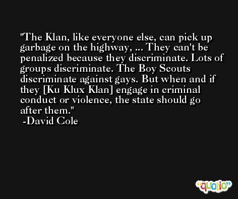 The Klan, like everyone else, can pick up garbage on the highway, ... They can't be penalized because they discriminate. Lots of groups discriminate. The Boy Scouts discriminate against gays. But when and if they [Ku Klux Klan] engage in criminal conduct or violence, the state should go after them. -David Cole