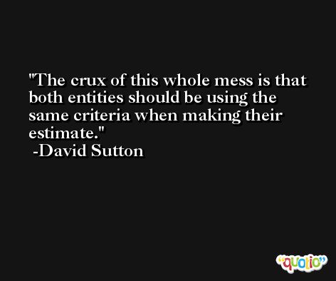 The crux of this whole mess is that both entities should be using the same criteria when making their estimate. -David Sutton