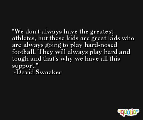We don't always have the greatest athletes, but these kids are great kids who are always going to play hard-nosed football. They will always play hard and tough and that's why we have all this support. -David Swacker
