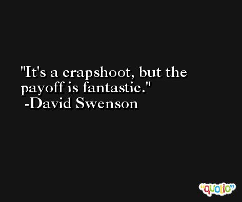 It's a crapshoot, but the payoff is fantastic. -David Swenson