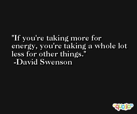 If you're taking more for energy, you're taking a whole lot less for other things. -David Swenson