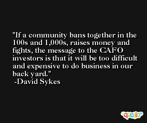 If a community bans together in the 100s and 1,000s, raises money and fights, the message to the CAFO investors is that it will be too difficult and expensive to do business in our back yard. -David Sykes
