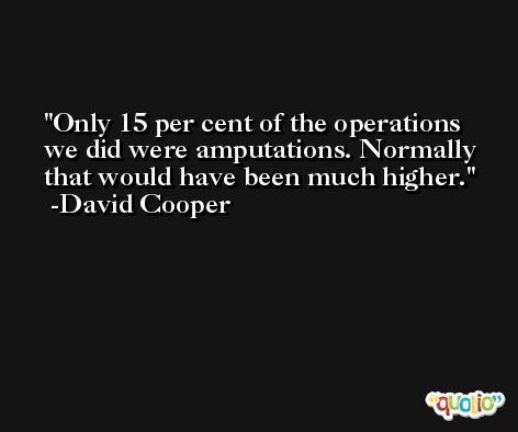 Only 15 per cent of the operations we did were amputations. Normally that would have been much higher. -David Cooper