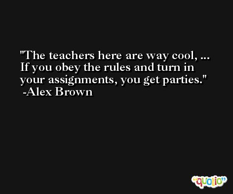 The teachers here are way cool, ... If you obey the rules and turn in your assignments, you get parties. -Alex Brown
