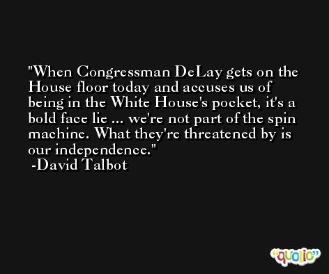 When Congressman DeLay gets on the House floor today and accuses us of being in the White House's pocket, it's a bold face lie ... we're not part of the spin machine. What they're threatened by is our independence. -David Talbot