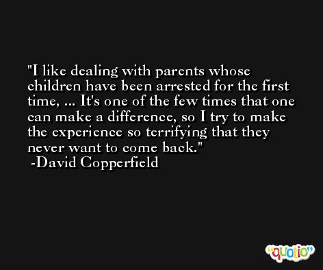 I like dealing with parents whose children have been arrested for the first time, ... It's one of the few times that one can make a difference, so I try to make the experience so terrifying that they never want to come back. -David Copperfield