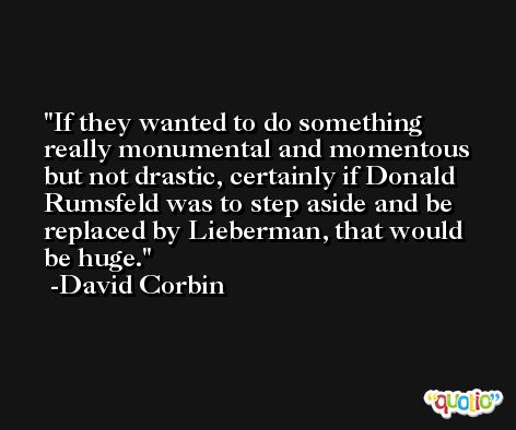 If they wanted to do something really monumental and momentous but not drastic, certainly if Donald Rumsfeld was to step aside and be replaced by Lieberman, that would be huge. -David Corbin