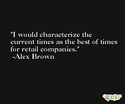 I would characterize the current times as the best of times for retail companies. -Alex Brown