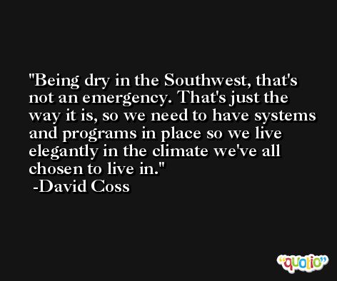 Being dry in the Southwest, that's not an emergency. That's just the way it is, so we need to have systems and programs in place so we live elegantly in the climate we've all chosen to live in. -David Coss
