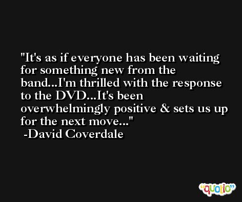It's as if everyone has been waiting for something new from the band...I'm thrilled with the response to the DVD...It's been overwhelmingly positive & sets us up for the next move... -David Coverdale