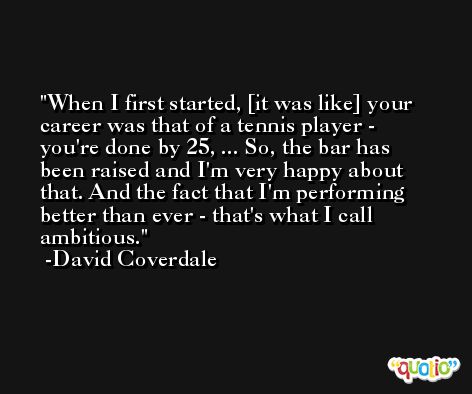 When I first started, [it was like] your career was that of a tennis player - you're done by 25, ... So, the bar has been raised and I'm very happy about that. And the fact that I'm performing better than ever - that's what I call ambitious. -David Coverdale