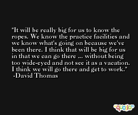 It will be really big for us to know the ropes. We know the practice facilities and we know what's going on because we've been there. I think that will be big for us in that we can go there ... without being too wide-eyed and not see it as a vacation. I think we will go there and get to work. -David Thomas