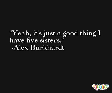Yeah, it's just a good thing I have five sisters. -Alex Burkhardt