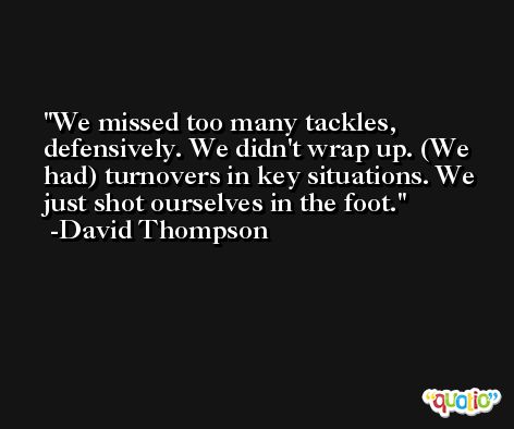 We missed too many tackles, defensively. We didn't wrap up. (We had) turnovers in key situations. We just shot ourselves in the foot. -David Thompson