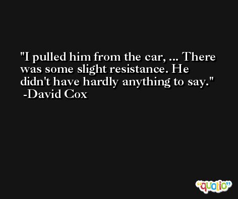 I pulled him from the car, ... There was some slight resistance. He didn't have hardly anything to say. -David Cox