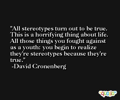 All stereotypes turn out to be true. This is a horrifying thing about life. All those things you fought against as a youth: you begin to realize they're stereotypes because they're true. -David Cronenberg