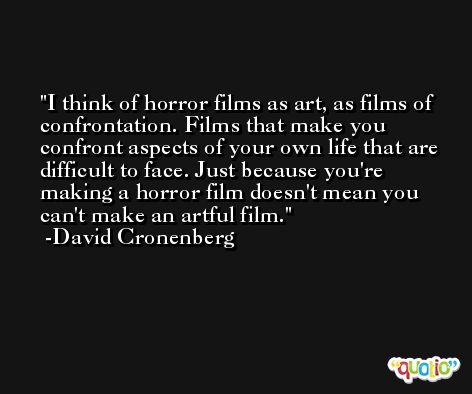 I think of horror films as art, as films of confrontation. Films that make you confront aspects of your own life that are difficult to face. Just because you're making a horror film doesn't mean you can't make an artful film. -David Cronenberg