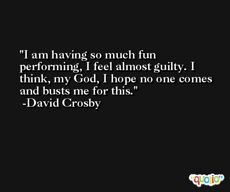 I am having so much fun performing, I feel almost guilty. I think, my God, I hope no one comes and busts me for this. -David Crosby