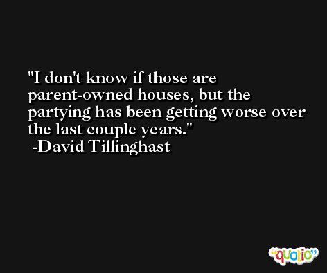 I don't know if those are parent-owned houses, but the partying has been getting worse over the last couple years. -David Tillinghast