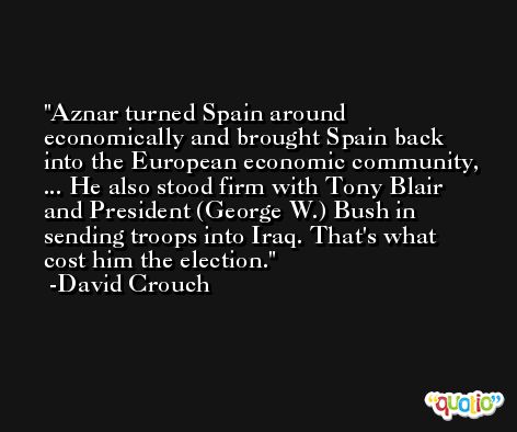 Aznar turned Spain around economically and brought Spain back into the European economic community, ... He also stood firm with Tony Blair and President (George W.) Bush in sending troops into Iraq. That's what cost him the election. -David Crouch