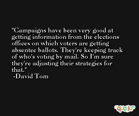 Campaigns have been very good at getting information from the elections offices on which voters are getting absentee ballots. They're keeping track of who's voting by mail. So I'm sure they're adjusting their strategies for that. -David Tom