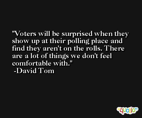 Voters will be surprised when they show up at their polling place and find they aren't on the rolls. There are a lot of things we don't feel comfortable with. -David Tom