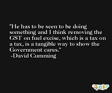 He has to be seen to be doing something and I think removing the GST on fuel excise, which is a tax on a tax, is a tangible way to show the Government cares. -David Cumming