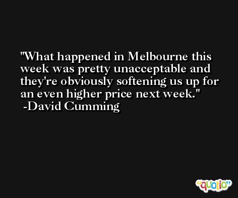 What happened in Melbourne this week was pretty unacceptable and they're obviously softening us up for an even higher price next week. -David Cumming