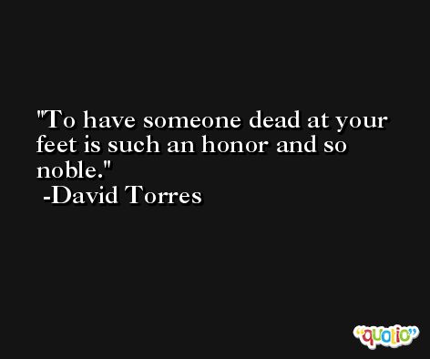 To have someone dead at your feet is such an honor and so noble. -David Torres