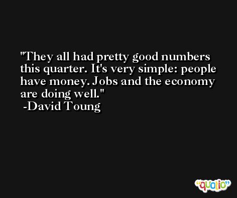 They all had pretty good numbers this quarter. It's very simple: people have money. Jobs and the economy are doing well. -David Toung